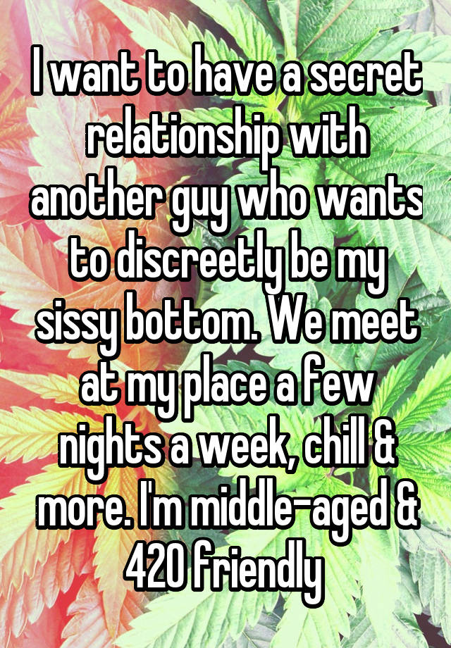 I want to have a secret relationship with another guy who wants to discreetly be my sissy bottom. We meet at my place a few nights a week, chill & more. I'm middle-aged & 420 friendly 