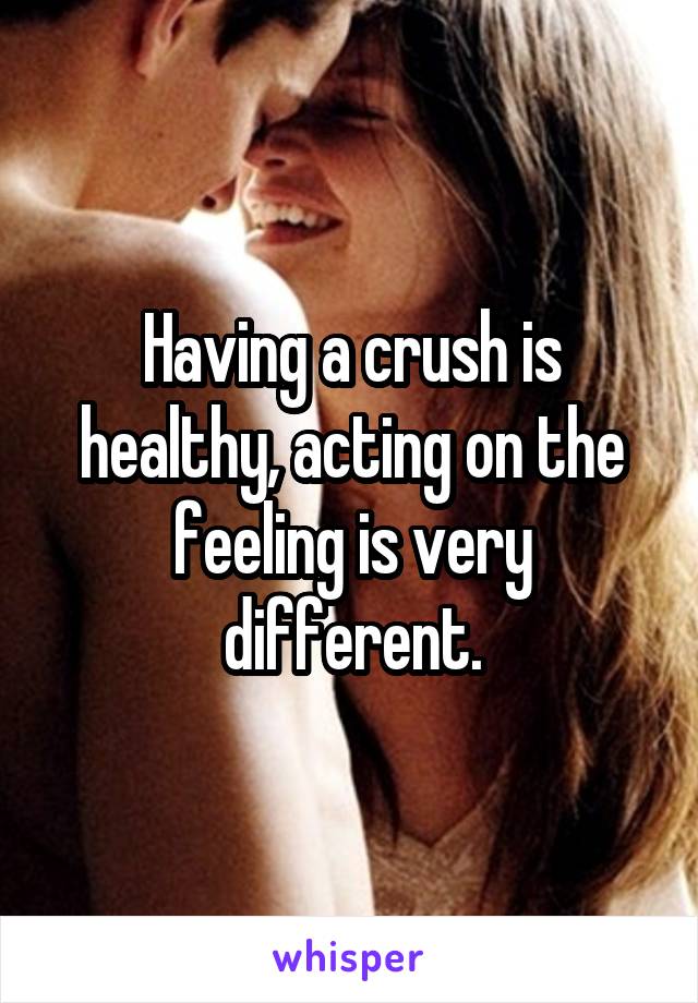 Having a crush is healthy, acting on the feeling is very different.