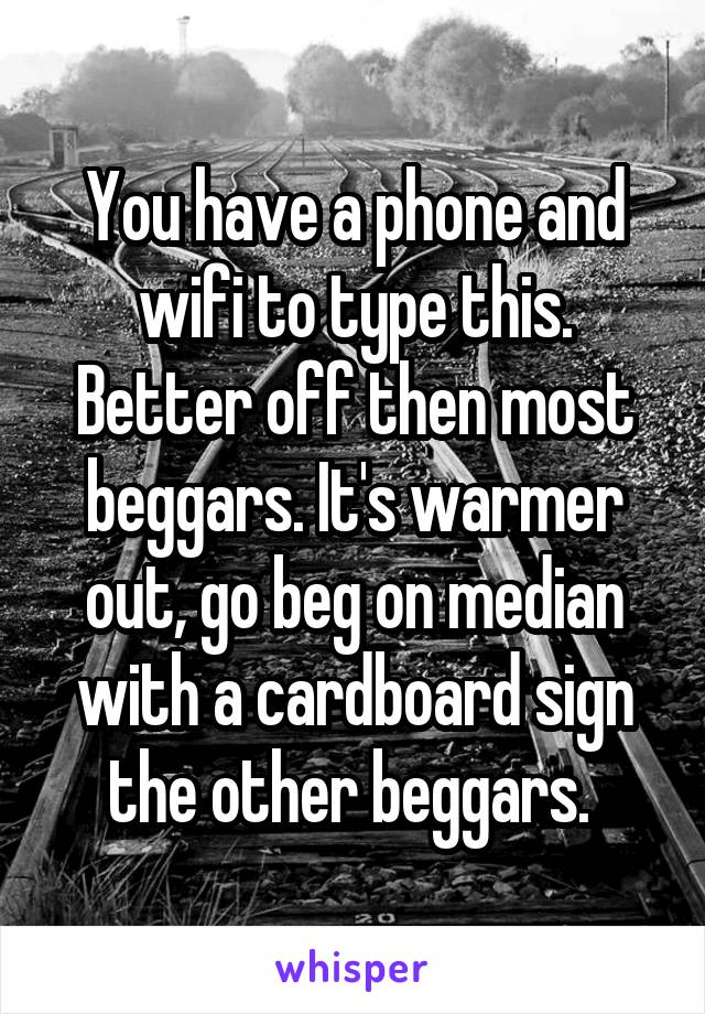 You have a phone and wifi to type this. Better off then most beggars. It's warmer out, go beg on median with a cardboard sign the other beggars. 