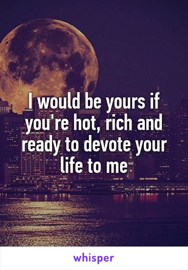 I would be yours if you're hot, rich and ready to devote your life to me