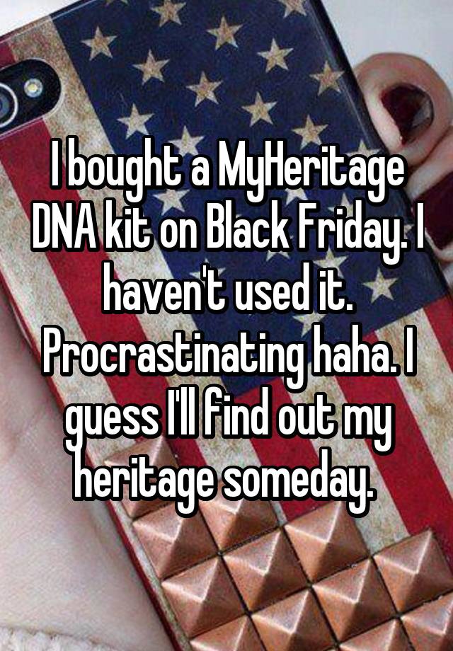 I bought a MyHeritage DNA kit on Black Friday. I haven't used it. Procrastinating haha. I guess I'll find out my heritage someday. 
