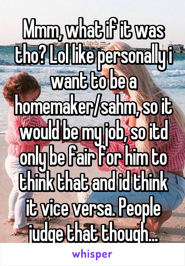 Mmm, what if it was tho? Lol like personally i want to be a homemaker/sahm, so it would be my job, so itd only be fair for him to think that and id think it vice versa. People judge that though...