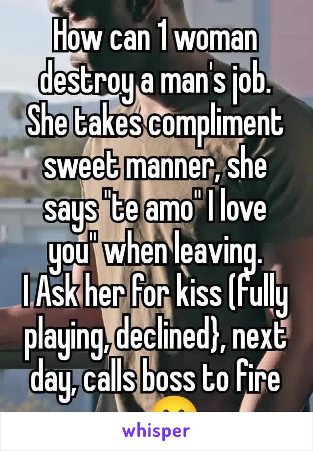 How can 1 woman destroy a man's job.
She takes compliment sweet manner, she says "te amo" I love you" when leaving.
I Ask her for kiss (fully playing, declined}, next day, calls boss to fire me🥲