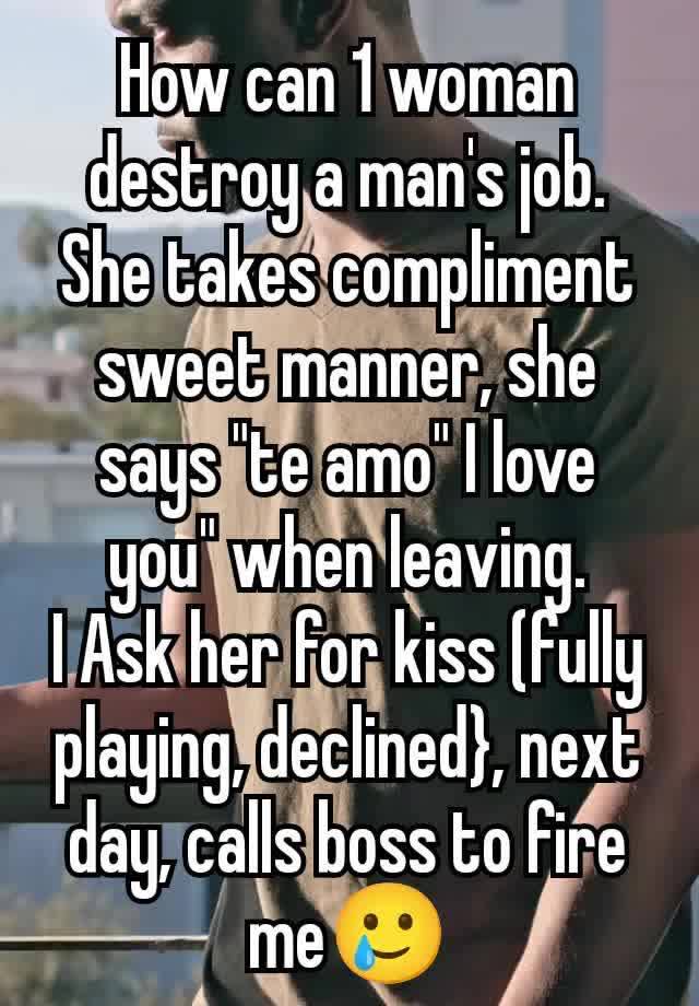 How can 1 woman destroy a man's job.
She takes compliment sweet manner, she says "te amo" I love you" when leaving.
I Ask her for kiss (fully playing, declined}, next day, calls boss to fire me🥲