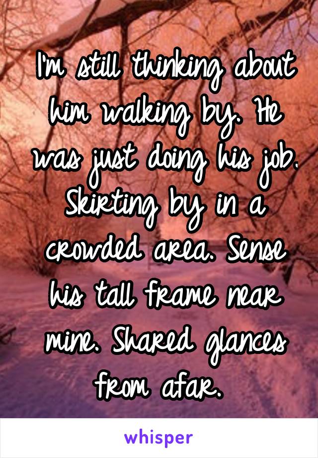 I'm still thinking about him walking by. He was just doing his job. Skirting by in a crowded area. Sense his tall frame near mine. Shared glances from afar. 