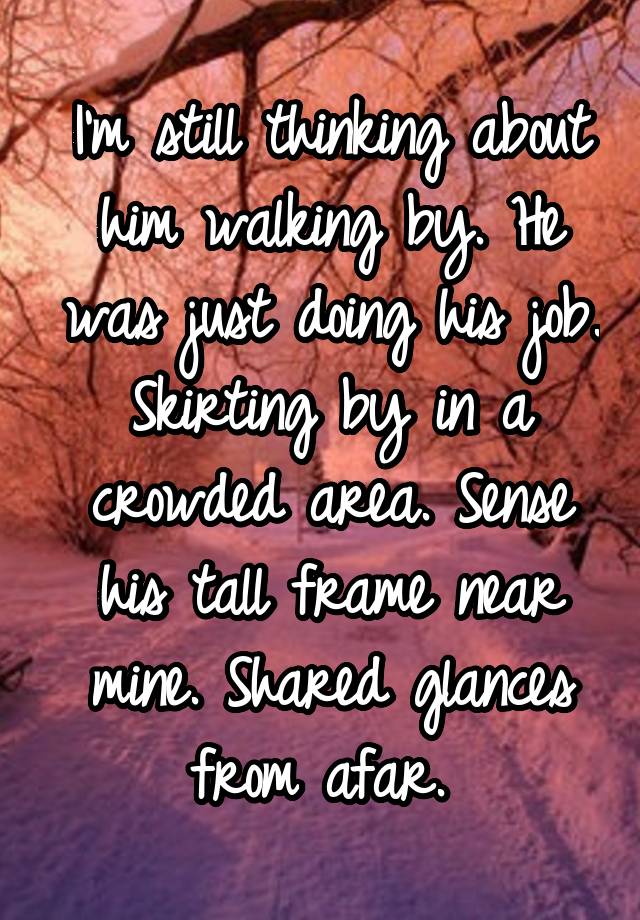 I'm still thinking about him walking by. He was just doing his job. Skirting by in a crowded area. Sense his tall frame near mine. Shared glances from afar. 