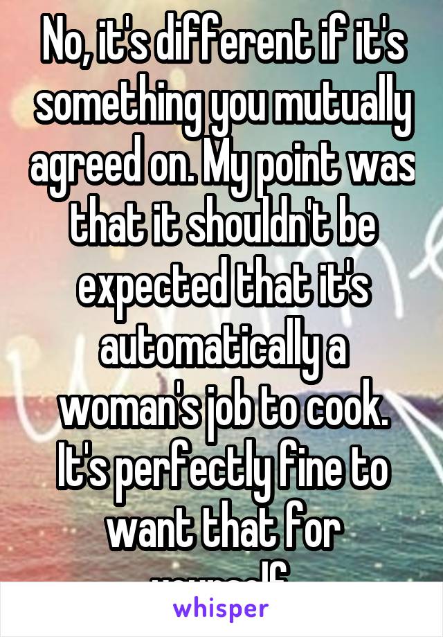 No, it's different if it's something you mutually agreed on. My point was that it shouldn't be expected that it's automatically a woman's job to cook. It's perfectly fine to want that for yourself.