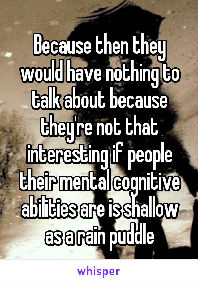 Because then they would have nothing to talk about because they're not that interesting if people their mental cognitive abilities are is shallow as a rain puddle