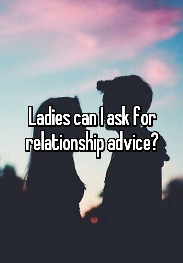 Ladies can I ask for relationship advice?