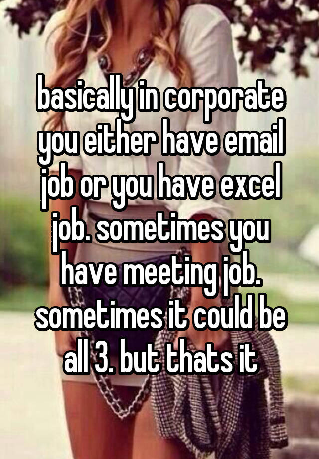 basically in corporate you either have email job or you have excel job. sometimes you have meeting job. sometimes it could be all 3. but thats it