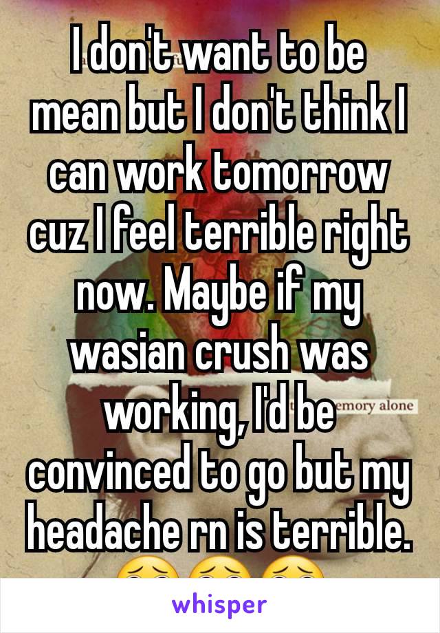 I don't want to be mean but I don't think I can work tomorrow cuz I feel terrible right now. Maybe if my wasian crush was working, I'd be convinced to go but my headache rn is terrible. 🥺🥺🥺