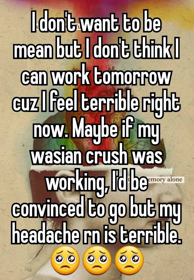 I don't want to be mean but I don't think I can work tomorrow cuz I feel terrible right now. Maybe if my wasian crush was working, I'd be convinced to go but my headache rn is terrible. 🥺🥺🥺