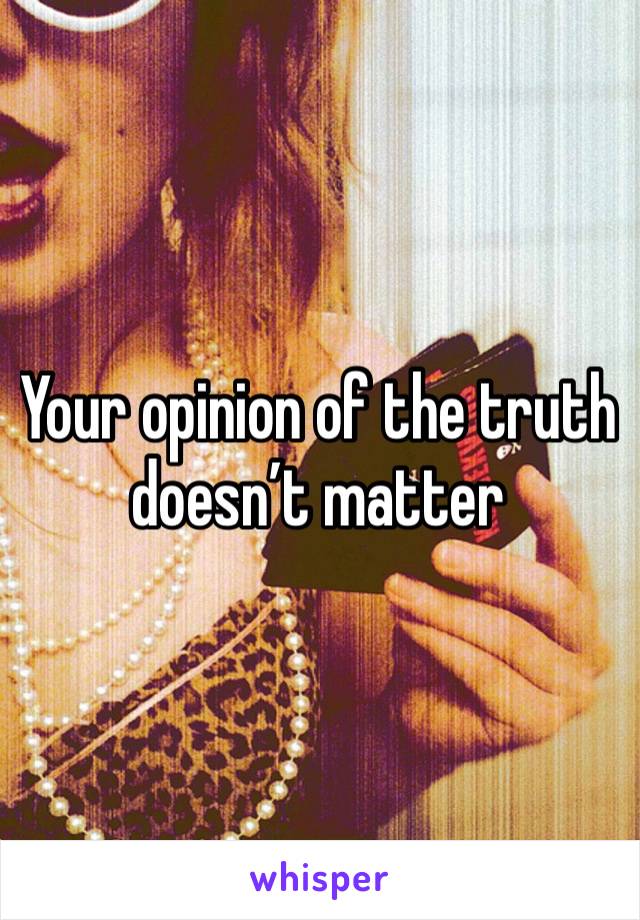 Your opinion of the truth doesn’t matter