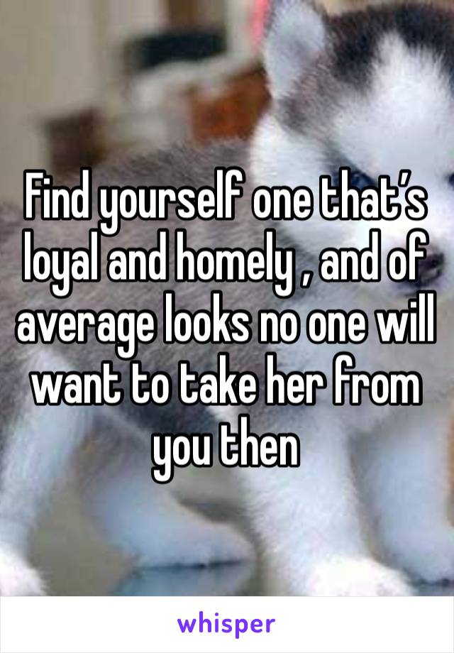 Find yourself one that’s loyal and homely , and of average looks no one will want to take her from you then 