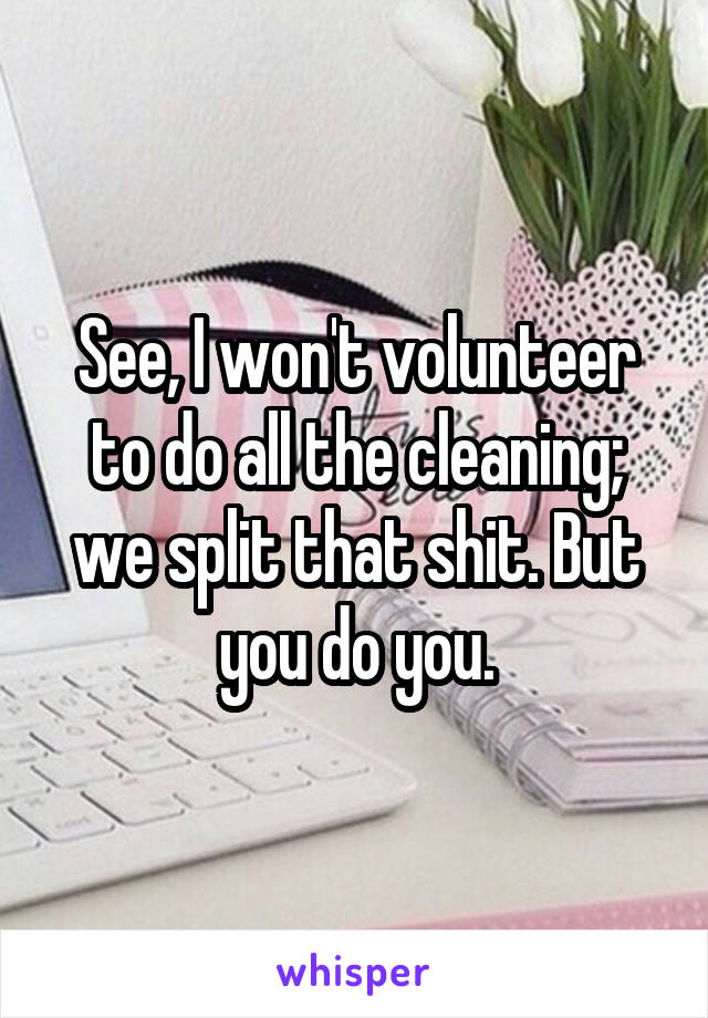 See, I won't volunteer to do all the cleaning; we split that shit. But you do you.