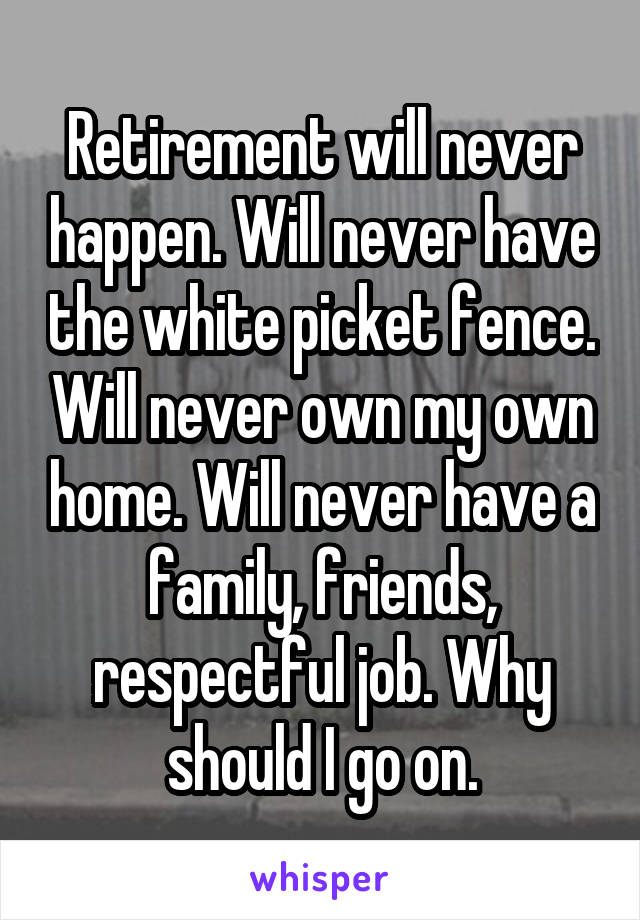 Retirement will never happen. Will never have the white picket fence. Will never own my own home. Will never have a family, friends, respectful job. Why should I go on.