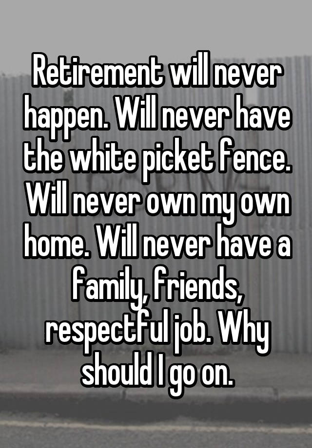 Retirement will never happen. Will never have the white picket fence. Will never own my own home. Will never have a family, friends, respectful job. Why should I go on.