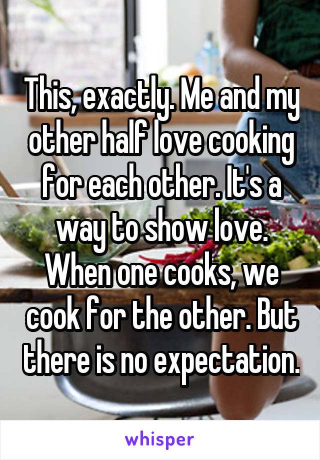 This, exactly. Me and my other half love cooking for each other. It's a way to show love. When one cooks, we cook for the other. But there is no expectation.