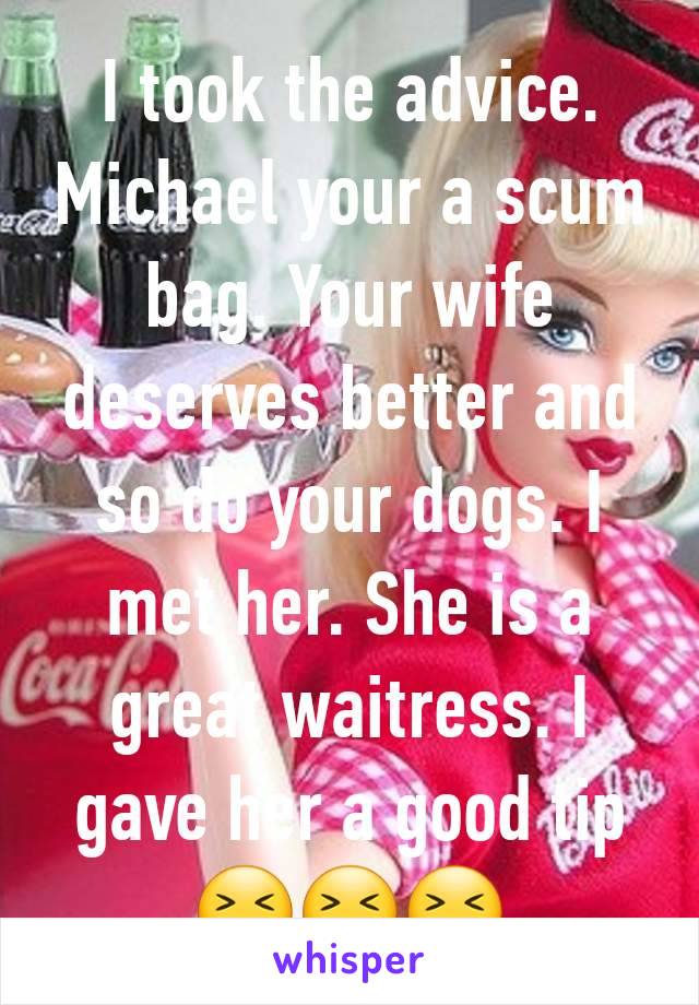 I took the advice. Michael your a scum bag. Your wife deserves better and so do your dogs. I met her. She is a great waitress. I gave her a good tip😆😆😆