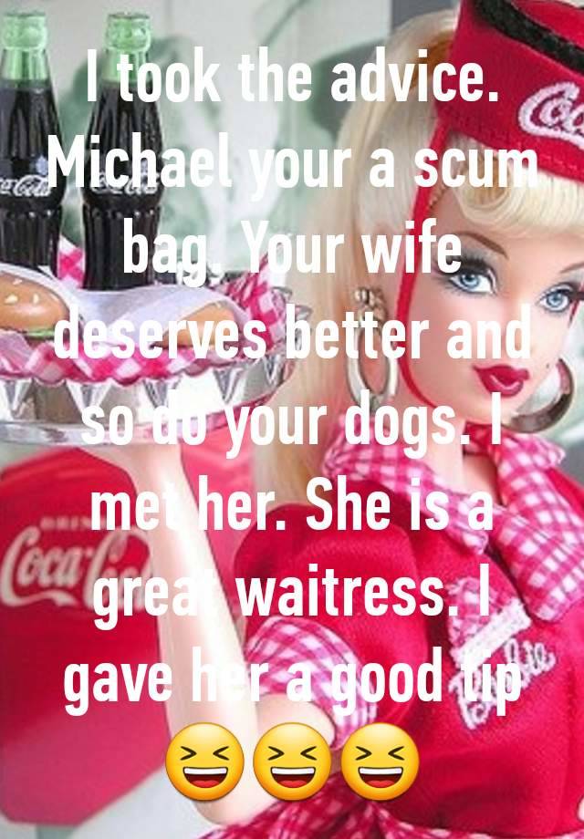 I took the advice. Michael your a scum bag. Your wife deserves better and so do your dogs. I met her. She is a great waitress. I gave her a good tip😆😆😆