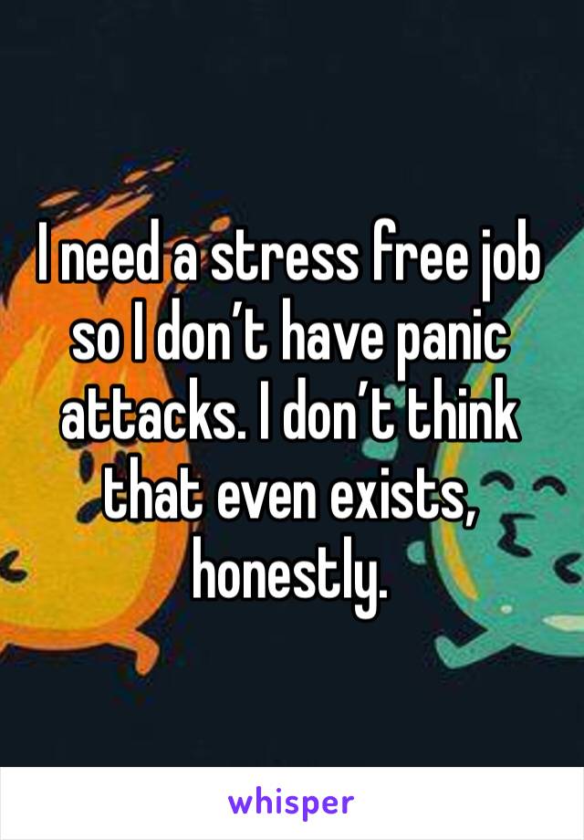 I need a stress free job so I don’t have panic attacks. I don’t think that even exists, honestly. 