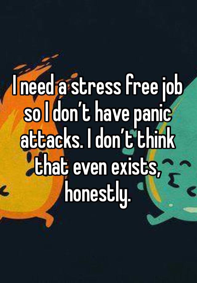 I need a stress free job so I don’t have panic attacks. I don’t think that even exists, honestly. 