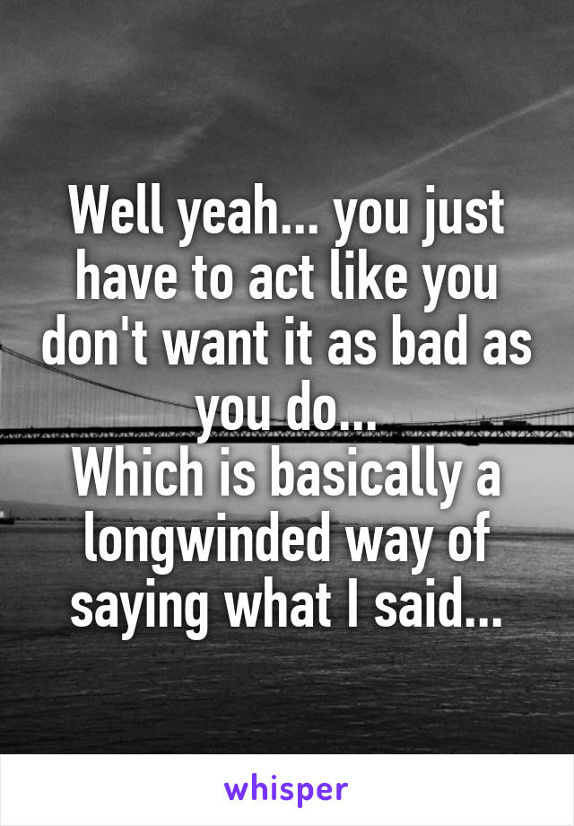 Well yeah... you just have to act like you don't want it as bad as you do...
Which is basically a longwinded way of saying what I said...