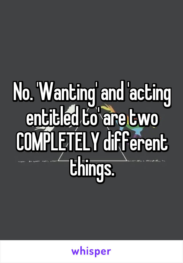 No. 'Wanting' and 'acting entitled to' are two COMPLETELY different things.