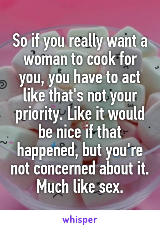 So if you really want a woman to cook for you, you have to act like that's not your priority. Like it would be nice if that happened, but you're not concerned about it. Much like sex.