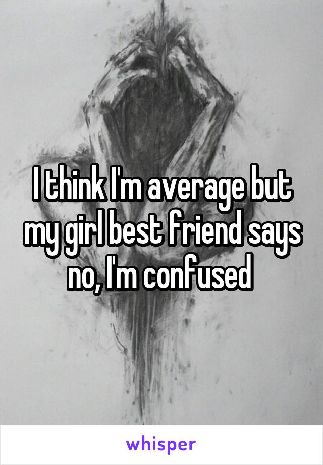 I think I'm average but my girl best friend says no, I'm confused 