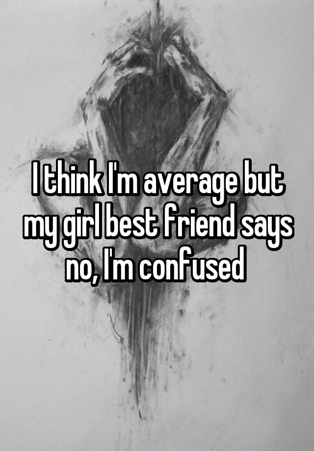 I think I'm average but my girl best friend says no, I'm confused 