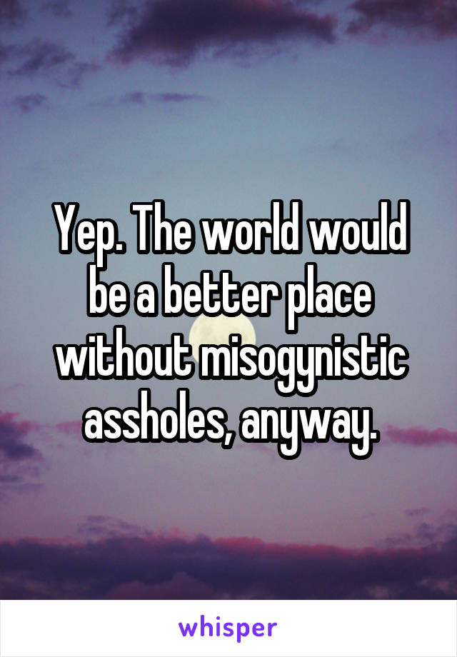 Yep. The world would be a better place without misogynistic assholes, anyway.