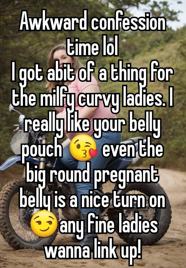 Awkward confession time lol
I got abit of a thing for the milfy curvy ladies. I really like your belly pouch 😘 even the big round pregnant belly is a nice turn on 😏any fine ladies wanna link up!