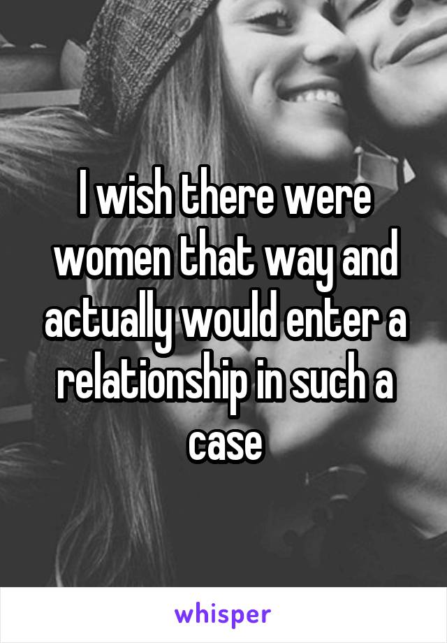 I wish there were women that way and actually would enter a relationship in such a case