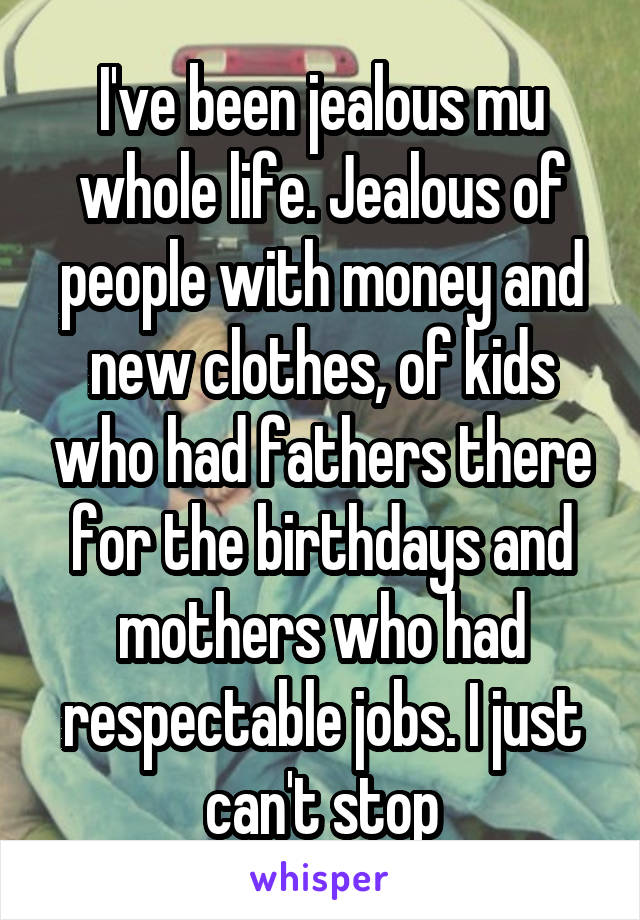 I've been jealous mu whole life. Jealous of people with money and new clothes, of kids who had fathers there for the birthdays and mothers who had respectable jobs. I just can't stop