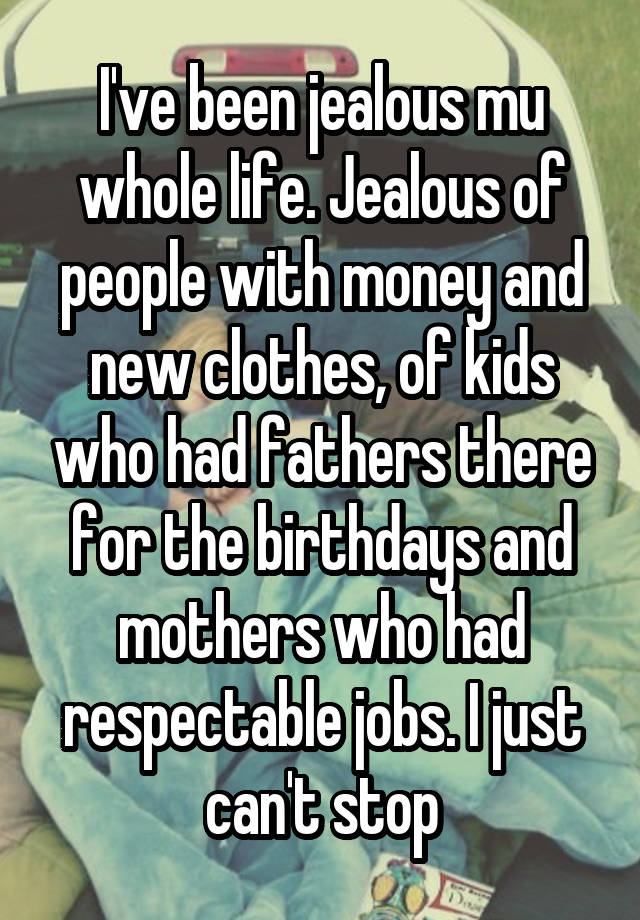 I've been jealous mu whole life. Jealous of people with money and new clothes, of kids who had fathers there for the birthdays and mothers who had respectable jobs. I just can't stop