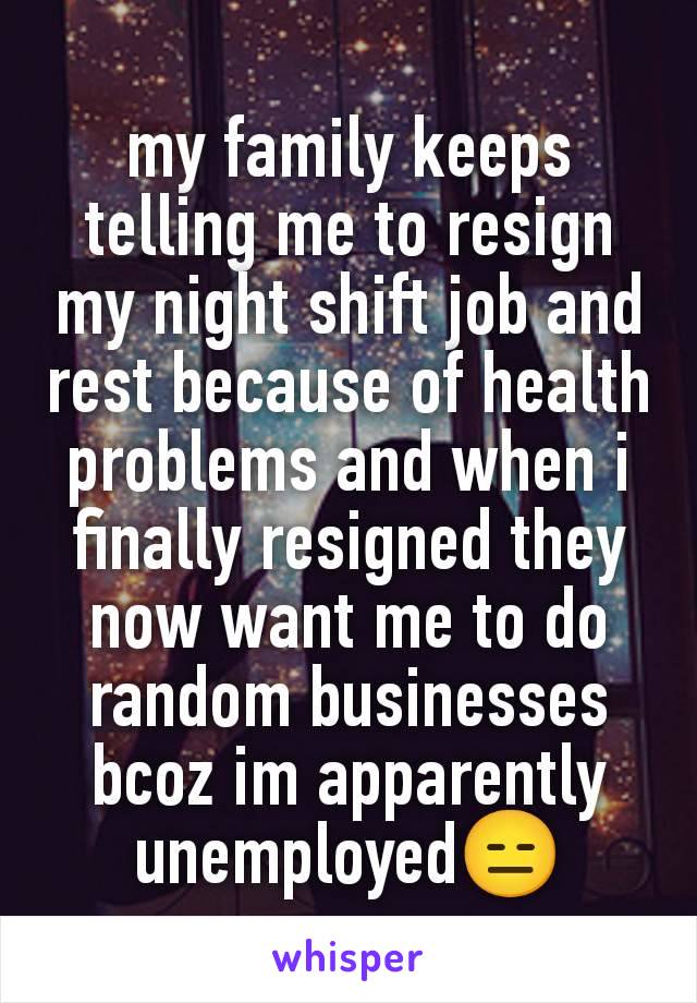 my family keeps telling me to resign my night shift job and rest because of health problems and when i finally resigned they now want me to do random businesses bcoz im apparently unemployed😑