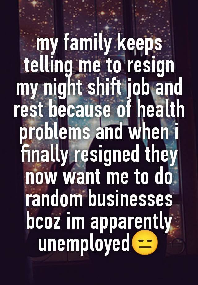 my family keeps telling me to resign my night shift job and rest because of health problems and when i finally resigned they now want me to do random businesses bcoz im apparently unemployed😑