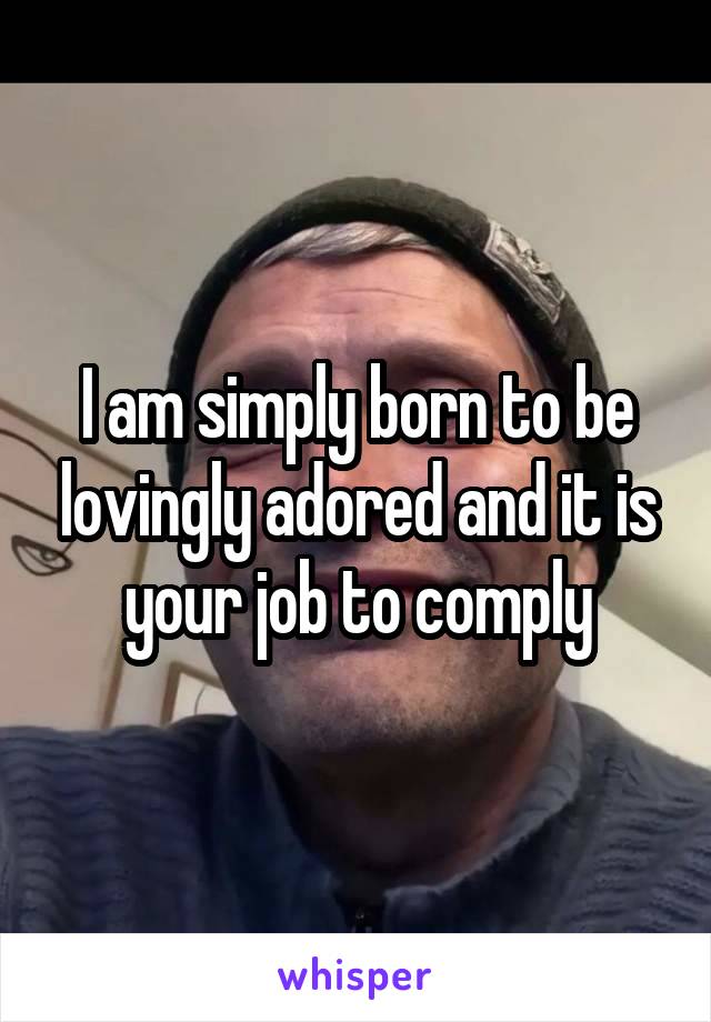 I am simply born to be lovingly adored and it is your job to comply