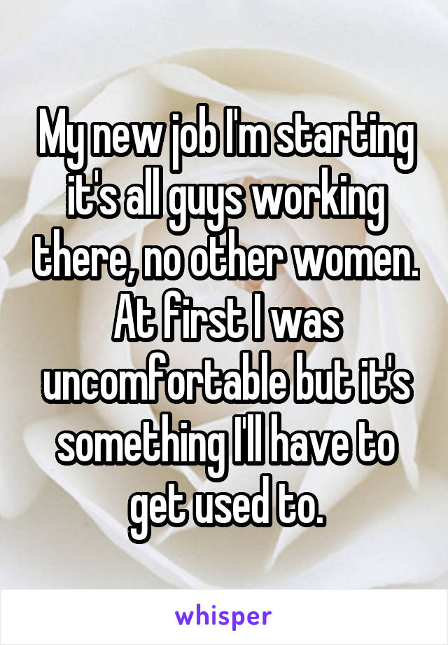 My new job I'm starting it's all guys working there, no other women. At first I was uncomfortable but it's something I'll have to get used to.