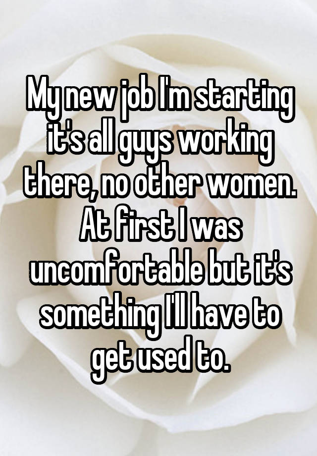 My new job I'm starting it's all guys working there, no other women. At first I was uncomfortable but it's something I'll have to get used to.