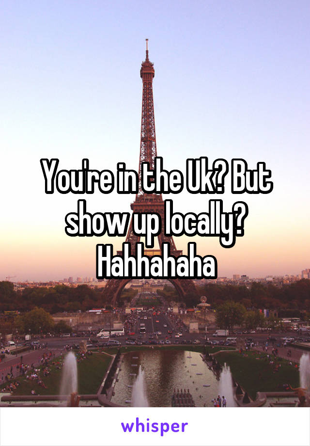 You're in the Uk? But show up locally? Hahhahaha