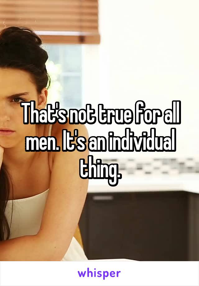 That's not true for all men. It's an individual thing.