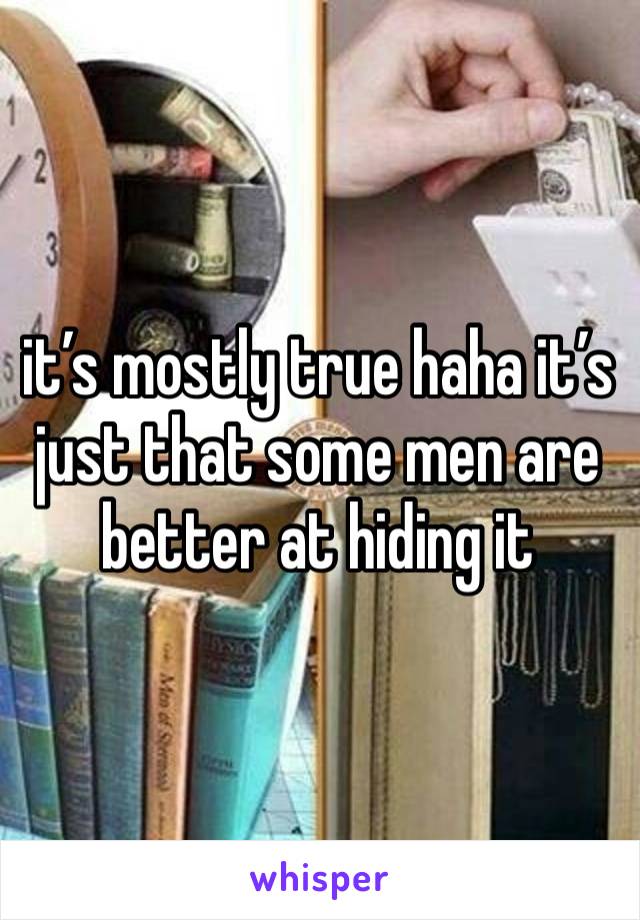 it’s mostly true haha it’s just that some men are better at hiding it 