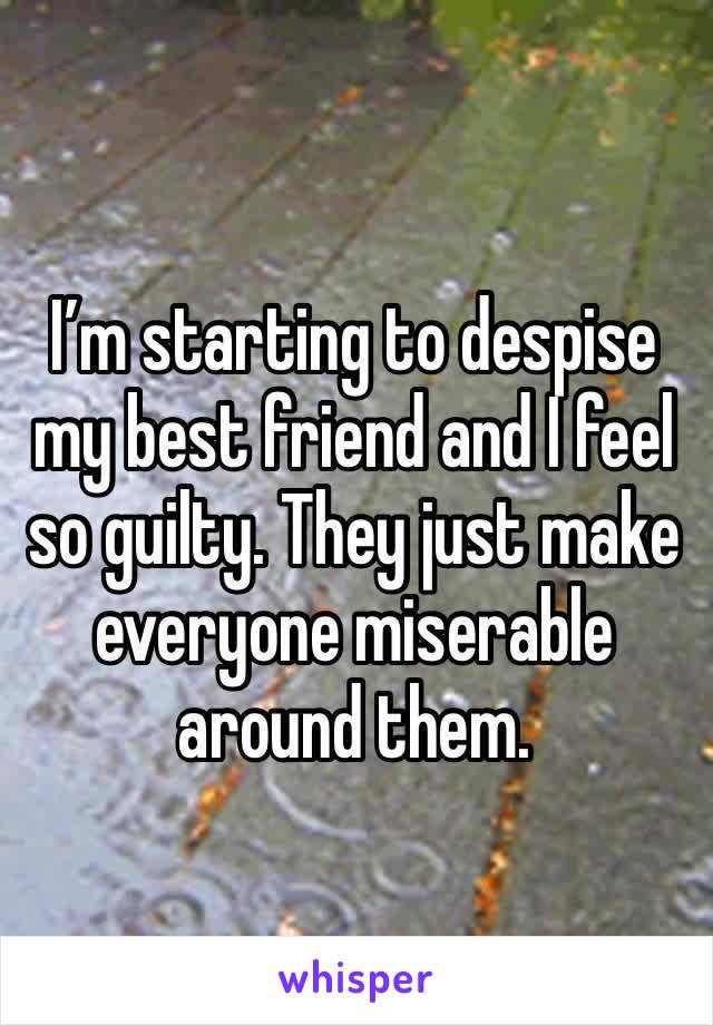 I’m starting to despise my best friend and I feel so guilty. They just make everyone miserable around them.