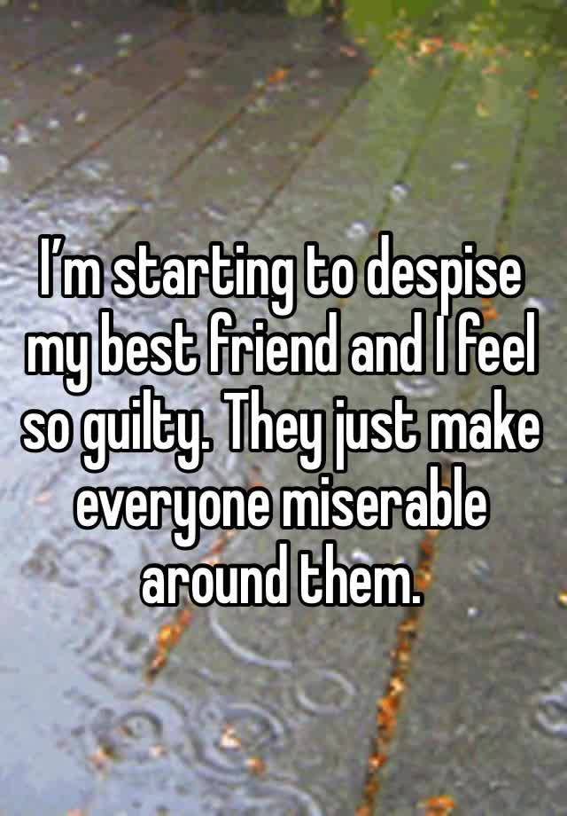 I’m starting to despise my best friend and I feel so guilty. They just make everyone miserable around them.