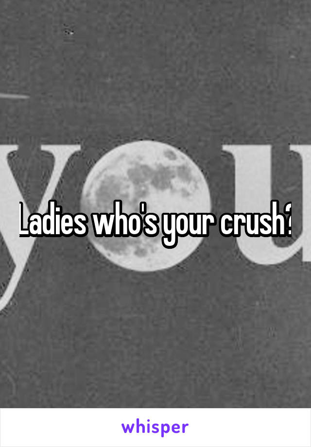 Ladies who's your crush?