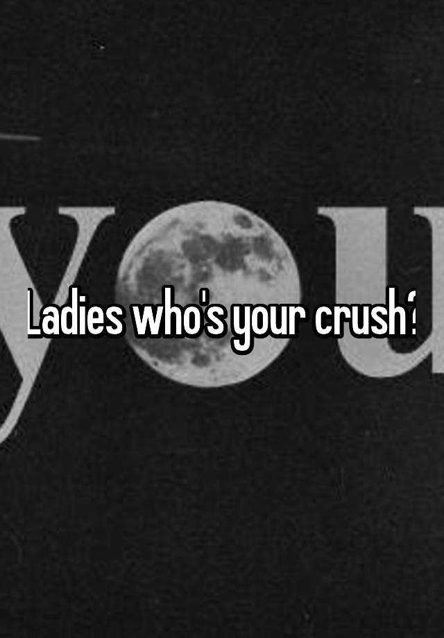 Ladies who's your crush?