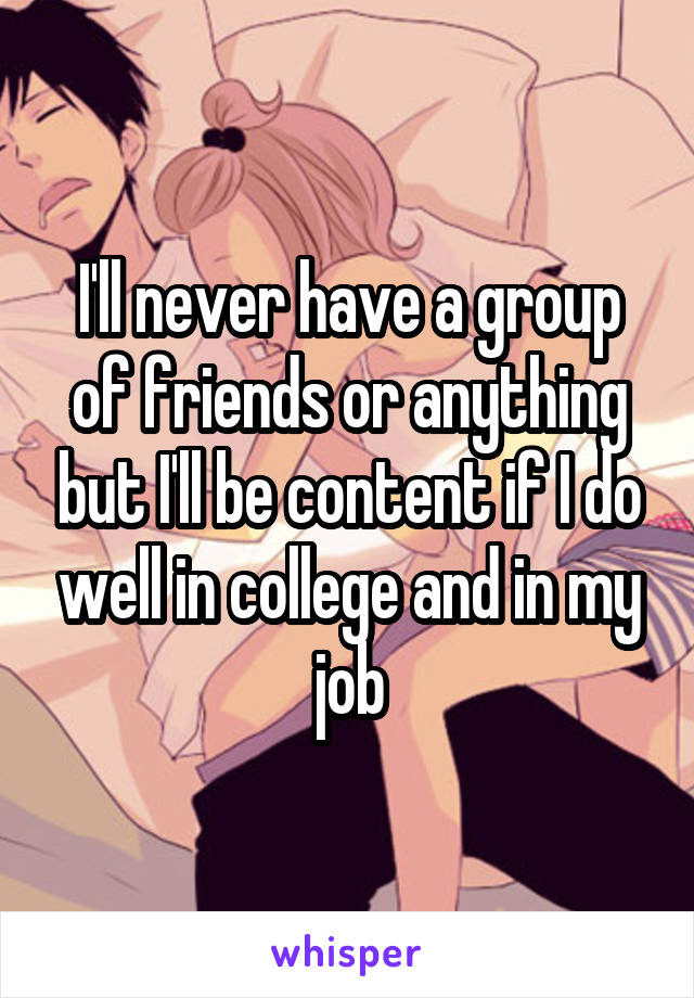 I'll never have a group of friends or anything but I'll be content if I do well in college and in my job