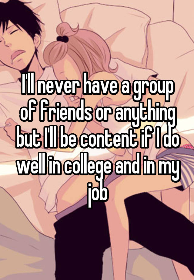 I'll never have a group of friends or anything but I'll be content if I do well in college and in my job